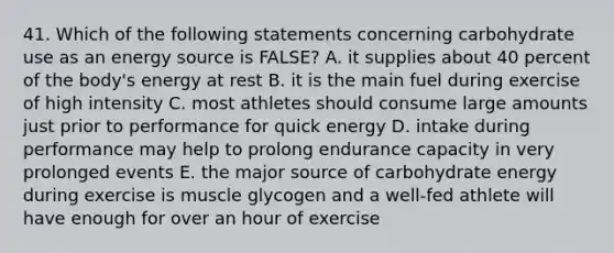 41. Which of the following statements concerning carbohydrate use as an energy source is FALSE? A. it supplies about 40 percent of the body's energy at rest B. it is the main fuel during exercise of high intensity C. most athletes should consume large amounts just prior to performance for quick energy D. intake during performance may help to prolong endurance capacity in very prolonged events E. the major source of carbohydrate energy during exercise is muscle glycogen and a well-fed athlete will have enough for over an hour of exercise