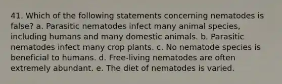 41. Which of the following statements concerning nematodes is false? a. Parasitic nematodes infect many animal species, including humans and many domestic animals. b. Parasitic nematodes infect many crop plants. c. No nematode species is beneficial to humans. d. Free-living nematodes are often extremely abundant. e. The diet of nematodes is varied.