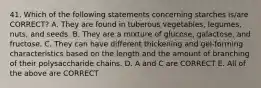 41. Which of the following statements concerning starches is/are CORRECT? A. They are found in tuberous vegetables, legumes, nuts, and seeds. B. They are a mixture of glucose, galactose, and fructose. C. They can have different thickening and gel-forming characteristics based on the length and the amount of branching of their polysaccharide chains. D. A and C are CORRECT E. All of the above are CORRECT