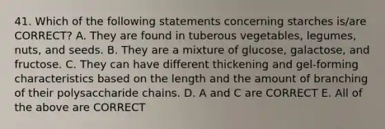 41. Which of the following statements concerning starches is/are CORRECT? A. They are found in tuberous vegetables, legumes, nuts, and seeds. B. They are a mixture of glucose, galactose, and fructose. C. They can have different thickening and gel-forming characteristics based on the length and the amount of branching of their polysaccharide chains. D. A and C are CORRECT E. All of the above are CORRECT