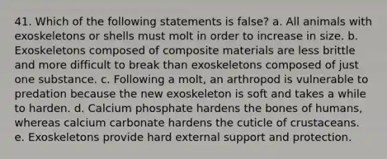 41. Which of the following statements is false? a. All animals with exoskeletons or shells must molt in order to increase in size. b. Exoskeletons composed of composite materials are less brittle and more difficult to break than exoskeletons composed of just one substance. c. Following a molt, an arthropod is vulnerable to predation because the new exoskeleton is soft and takes a while to harden. d. Calcium phosphate hardens the bones of humans, whereas calcium carbonate hardens the cuticle of crustaceans. e. Exoskeletons provide hard external support and protection.