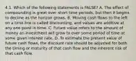 4.1. Which of the following statements is FALSE? A. The effect of compounding is great over short time periods, but then it begins to decline as the horizon grows. B. Moving cash flows to the left on a time line is called discounting, and values are additive at any one point in time. C. Future value refers to the amount of money an investment will grow to over some period of time at some given interest rate. D. To estimate the present value of future cash flows, the discount rate should be adjusted for both the timing or maturity of that cash flow and the inherent risk of that cash flow.