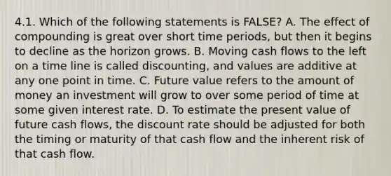 4.1. Which of the following statements is FALSE? A. The effect of compounding is great over short time periods, but then it begins to decline as the horizon grows. B. Moving cash flows to the left on a time line is called discounting, and values are additive at any one point in time. C. Future value refers to the amount of money an investment will grow to over some period of time at some given interest rate. D. To estimate the present value of future cash flows, the discount rate should be adjusted for both the timing or maturity of that cash flow and the inherent risk of that cash flow.