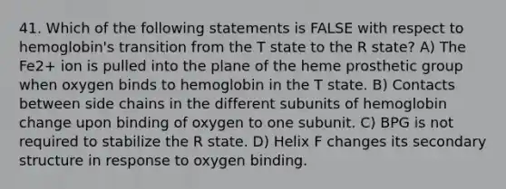 41. Which of the following statements is FALSE with respect to hemoglobin's transition from the T state to the R state? A) The Fe2+ ion is pulled into the plane of the heme prosthetic group when oxygen binds to hemoglobin in the T state. B) Contacts between side chains in the different subunits of hemoglobin change upon binding of oxygen to one subunit. C) BPG is not required to stabilize the R state. D) Helix F changes its secondary structure in response to oxygen binding.