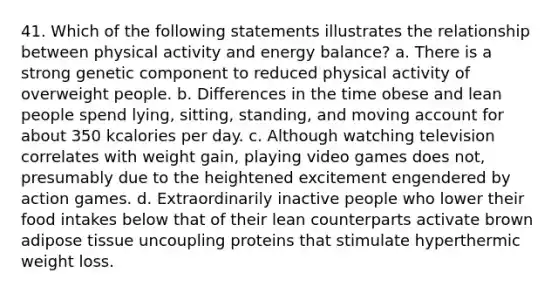 41. Which of the following statements illustrates the relationship between physical activity and energy balance? a. There is a strong genetic component to reduced physical activity of overweight people. b. Differences in the time obese and lean people spend lying, sitting, standing, and moving account for about 350 kcalories per day. c. Although watching television correlates with weight gain, playing video games does not, presumably due to the heightened excitement engendered by action games. d. Extraordinarily inactive people who lower their food intakes below that of their lean counterparts activate brown adipose tissue uncoupling proteins that stimulate hyperthermic weight loss.