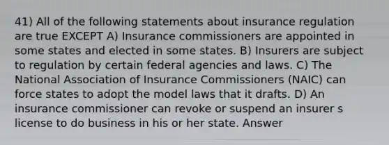 41) All of the following statements about insurance regulation are true EXCEPT A) Insurance commissioners are appointed in some states and elected in some states. B) Insurers are subject to regulation by certain federal agencies and laws. C) The National Association of Insurance Commissioners (NAIC) can force states to adopt the model laws that it drafts. D) An insurance commissioner can revoke or suspend an insurer s license to do business in his or her state. Answer