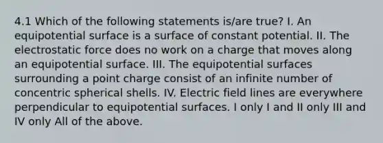 4.1 Which of the following statements is/are true? I. An equipotential surface is a surface of constant potential. II. The electrostatic force does no work on a charge that moves along an equipotential surface. III. The equipotential surfaces surrounding a point charge consist of an infinite number of concentric spherical shells. IV. Electric field lines are everywhere perpendicular to equipotential surfaces. I only I and II only III and IV only All of the above.