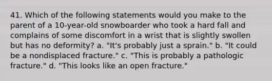 41. Which of the following statements would you make to the parent of a 10-year-old snowboarder who took a hard fall and complains of some discomfort in a wrist that is slightly swollen but has no deformity? a. "It's probably just a sprain." b. "It could be a nondisplaced fracture." c. "This is probably a pathologic fracture." d. "This looks like an open fracture."