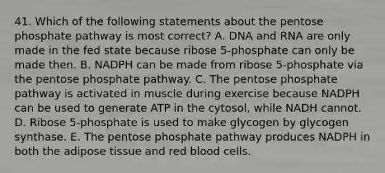 41. Which of the following statements about the pentose phosphate pathway is most correct? A. DNA and RNA are only made in the fed state because ribose 5-phosphate can only be made then. B. NADPH can be made from ribose 5-phosphate via the pentose phosphate pathway. C. The pentose phosphate pathway is activated in muscle during exercise because NADPH can be used to generate ATP in the cytosol, while NADH cannot. D. Ribose 5-phosphate is used to make glycogen by glycogen synthase. E. The pentose phosphate pathway produces NADPH in both the adipose tissue and red blood cells.