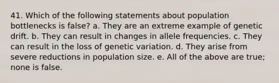 41. Which of the following statements about population bottlenecks is false? a. They are an extreme example of genetic drift. b. They can result in changes in allele frequencies. c. They can result in the loss of genetic variation. d. They arise from severe reductions in population size. e. All of the above are true; none is false.