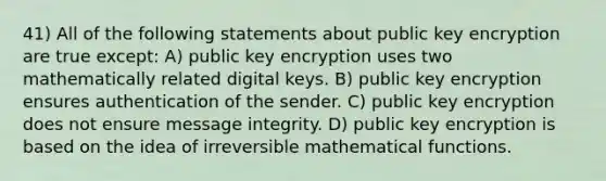 41) All of the following statements about public key encryption are true except: A) public key encryption uses two mathematically related digital keys. B) public key encryption ensures authentication of the sender. C) public key encryption does not ensure message integrity. D) public key encryption is based on the idea of irreversible mathematical functions.