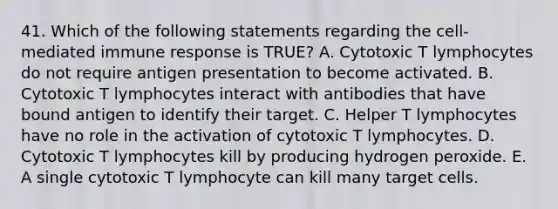 41. Which of the following statements regarding the cell-mediated immune response is TRUE? A. Cytotoxic T lymphocytes do not require antigen presentation to become activated. B. Cytotoxic T lymphocytes interact with antibodies that have bound antigen to identify their target. C. Helper T lymphocytes have no role in the activation of cytotoxic T lymphocytes. D. Cytotoxic T lymphocytes kill by producing hydrogen peroxide. E. A single cytotoxic T lymphocyte can kill many target cells.