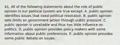 41. All of the following statements about the role of public opinion in our political system are true except: A. public opinion identifies issues that need political resolution. B. public opinion sets limits on government action through public pressure. C. public opinion is unreliable and thus has little influence on politics. D. public opinion provides policy makers with some information about public preferences. E. public opinion provides some public debate on issues.