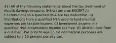 41) All of the following statements about the tax treatment of Health Savings Accounts (HSAs) are true EXCEPT A) Contributions to a qualified HSA are tax deductible. B) Distributions from a qualified HSA used to fund medical expenses are taxable income. C) Investment income in a qualified HSA accumulates income tax free. D) Distributions from a qualified HSA prior to age 65 for nonmedical purposes are subject to a 10 percent penalty tax.