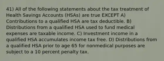 41) All of the following statements about the tax treatment of Health Savings Accounts (HSAs) are true EXCEPT A) Contributions to a qualified HSA are tax deductible. B) Distributions from a qualified HSA used to fund medical expenses are taxable income. C) Investment income in a qualified HSA accumulates income tax free. D) Distributions from a qualified HSA prior to age 65 for nonmedical purposes are subject to a 10 percent penalty tax.