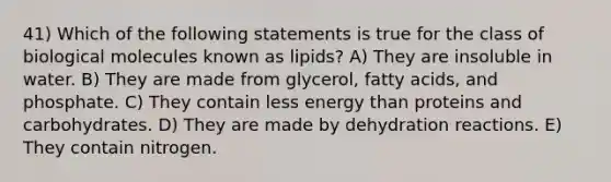 41) Which of the following statements is true for the class of biological molecules known as lipids? A) They are insoluble in water. B) They are made from glycerol, fatty acids, and phosphate. C) They contain less energy than proteins and carbohydrates. D) They are made by dehydration reactions. E) They contain nitrogen.