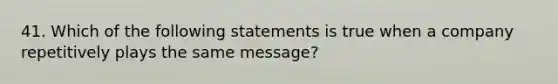 41. Which of the following statements is true when a company repetitively plays the same message?