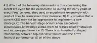 41) Which of the following statements is true concerning the career life cycle for top executives? A) During the early years of executives' tenures, they tend to experiment extensively with product lines to learn about their business. B) It is possible that a current CEO may not be appropriate to implement a new strategy. C) The harvest stage occurs when executives' accumulated knowledge allows them to reduce experimentation and increase performance. D) There is an inverted U-shaped relationship between top executive tenure and the firm's financial performance. E) all of the above