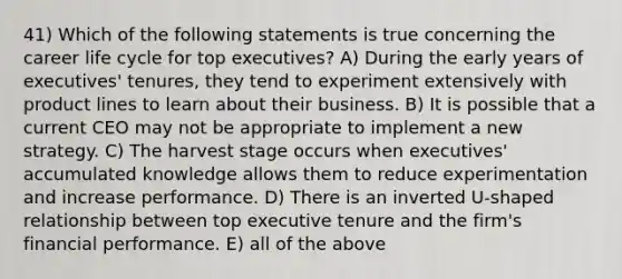 41) Which of the following statements is true concerning the career life cycle for top executives? A) During the early years of executives' tenures, they tend to experiment extensively with product lines to learn about their business. B) It is possible that a current CEO may not be appropriate to implement a new strategy. C) The harvest stage occurs when executives' accumulated knowledge allows them to reduce experimentation and increase performance. D) There is an inverted U-shaped relationship between top executive tenure and the firm's financial performance. E) all of the above