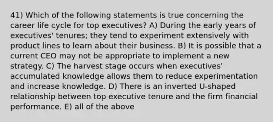 41) Which of the following statements is true concerning the career life cycle for top executives? A) During the early years of executives' tenures; they tend to experiment extensively with product lines to learn about their business. B) It is possible that a current CEO may not be appropriate to implement a new strategy. C) The harvest stage occurs when executives' accumulated knowledge allows them to reduce experimentation and increase knowledge. D) There is an inverted U-shaped relationship between top executive tenure and the firm financial performance. E) all of the above