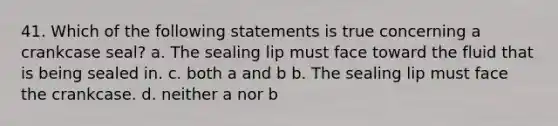 41. Which of the following statements is true concerning a crankcase seal? a. The sealing lip must face toward the fluid that is being sealed in. c. both a and b b. The sealing lip must face the crankcase. d. neither a nor b