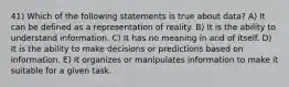 41) Which of the following statements is true about data? A) It can be defined as a representation of reality. B) It is the ability to understand information. C) It has no meaning in and of itself. D) It is the ability to make decisions or predictions based on information. E) It organizes or manipulates information to make it suitable for a given task.