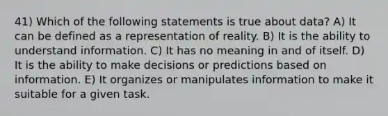 41) Which of the following statements is true about data? A) It can be defined as a representation of reality. B) It is the ability to understand information. C) It has no meaning in and of itself. D) It is the ability to make decisions or predictions based on information. E) It organizes or manipulates information to make it suitable for a given task.