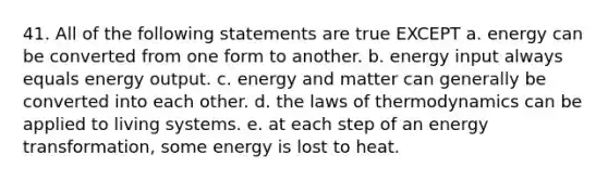 41. All of the following statements are true EXCEPT a. energy can be converted from one form to another. b. energy input always equals energy output. c. energy and matter can generally be converted into each other. d. the laws of thermodynamics can be applied to living systems. e. at each step of an energy transformation, some energy is lost to heat.