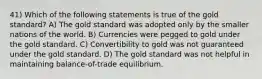 41) Which of the following statements is true of the gold standard? A) The gold standard was adopted only by the smaller nations of the world. B) Currencies were pegged to gold under the gold standard. C) Convertibility to gold was not guaranteed under the gold standard. D) The gold standard was not helpful in maintaining balance-of-trade equilibrium.