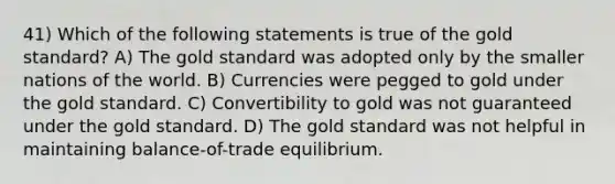 41) Which of the following statements is true of the gold standard? A) The gold standard was adopted only by the smaller nations of the world. B) Currencies were pegged to gold under the gold standard. C) Convertibility to gold was not guaranteed under the gold standard. D) The gold standard was not helpful in maintaining balance-of-trade equilibrium.