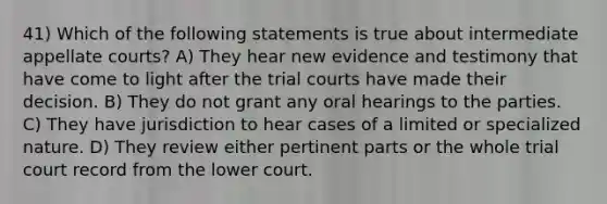 41) Which of the following statements is true about intermediate appellate courts? A) They hear new evidence and testimony that have come to light after the trial courts have made their decision. B) They do not grant any oral hearings to the parties. C) They have jurisdiction to hear cases of a limited or specialized nature. D) They review either pertinent parts or the whole trial court record from the lower court.