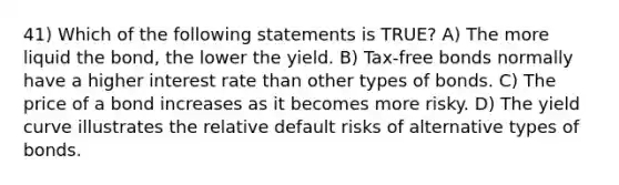 41) Which of the following statements is TRUE? A) The more liquid the bond, the lower the yield. B) Tax-free bonds normally have a higher interest rate than other types of bonds. C) The price of a bond increases as it becomes more risky. D) The yield curve illustrates the relative default risks of alternative types of bonds.