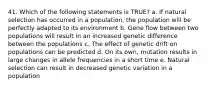 41. Which of the following statements is TRUE? a. If natural selection has occurred in a population, the population will be perfectly adapted to its environment b. Gene flow between two populations will result in an increased genetic difference between the populations c. The effect of genetic drift on populations can be predicted d. On its own, mutation results in large changes in allele frequencies in a short time e. Natural selection can result in decreased genetic variation in a population