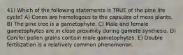 41) Which of the following statements is TRUE of the pine life cycle? A) Cones are homologous to the capsules of moss plants. B) The pine tree is a gametophyte. C) Male and female gametophytes are in close proximity during gamete synthesis. D) Conifer pollen grains contain male gametophytes. E) Double fertilization is a relatively common phenomenon.