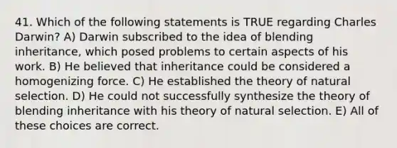 41. Which of the following statements is TRUE regarding Charles Darwin? A) Darwin subscribed to the idea of blending inheritance, which posed problems to certain aspects of his work. B) He believed that inheritance could be considered a homogenizing force. C) He established the theory of natural selection. D) He could not successfully synthesize the theory of blending inheritance with his theory of natural selection. E) All of these choices are correct.