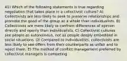 41) Which of the following statements is true regarding negotiation that takes place in a collectivist culture? A) Collectivists are less likely to seek to preserve relationships and promote the good of the group as a whole than individualists. B) Collectivists are more likely to confront differences of opinion directly and openly than individualists. C) Collectivist cultures see people as autonomous, not as people deeply embedded in social situations. D) Compared to individualists, collectivists are less likely to see offers from their counterparts as unfair and to reject them. E) The method of conflict management preferred by collectivist managers is competing.