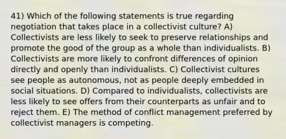 41) Which of the following statements is true regarding negotiation that takes place in a collectivist culture? A) Collectivists are less likely to seek to preserve relationships and promote the good of the group as a whole than individualists. B) Collectivists are more likely to confront differences of opinion directly and openly than individualists. C) Collectivist cultures see people as autonomous, not as people deeply embedded in social situations. D) Compared to individualists, collectivists are less likely to see offers from their counterparts as unfair and to reject them. E) The method of conflict management preferred by collectivist managers is competing.