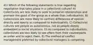 41) Which of the following statements is true regarding negotiation that takes place in a collectivist culture? A) Collectivists are less likely to seek to preserve relationships and promote the good of the group as a whole than individualists. B) Collectivists are more likely to confront differences of opinion directly and openly as compared to individualists. C) Collectivist cultures see people as autonomous, not as people deeply embedded in social situations. D) As compared to individualists, collectivists are less likely to see offers from their counterparts as unfair and to reject them. E) The method of conflict management preferred by collectivist managers is competing.