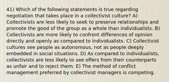 41) Which of the following statements is true regarding negotiation that takes place in a collectivist culture? A) Collectivists are less likely to seek to preserve relationships and promote the good of the group as a whole than individualists. B) Collectivists are more likely to confront differences of opinion directly and openly as compared to individualists. C) Collectivist cultures see people as autonomous, not as people deeply embedded in social situations. D) As compared to individualists, collectivists are less likely to see offers from their counterparts as unfair and to reject them. E) The method of conflict management preferred by collectivist managers is competing.