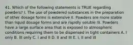 41. Which of the following statements is TRUE regarding powders? I. The use of powdered substances in the preparation of other dosage forms is extensive II. Powders are more stable than liquid dosage forms and are rapidly soluble III. Powders have a large surface area that is exposed to atmospheric conditions requiring them to be dispensed in tight containers A. I only B. III only C. I and II D. II and III E. I, II and III