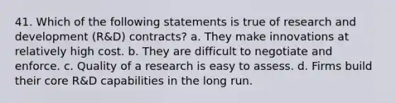 41. Which of the following statements is true of research and development (R&D) contracts? a. They make innovations at relatively high cost. b. They are difficult to negotiate and enforce. c. Quality of a research is easy to assess. d. Firms build their core R&D capabilities in the long run.