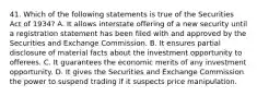 41. Which of the following statements is true of the Securities Act of 1934? A. It allows interstate offering of a new security until a registration statement has been filed with and approved by the Securities and Exchange Commission. B. It ensures partial disclosure of material facts about the investment opportunity to offerees. C. It guarantees the economic merits of any investment opportunity. D. It gives the Securities and Exchange Commission the power to suspend trading if it suspects price manipulation.