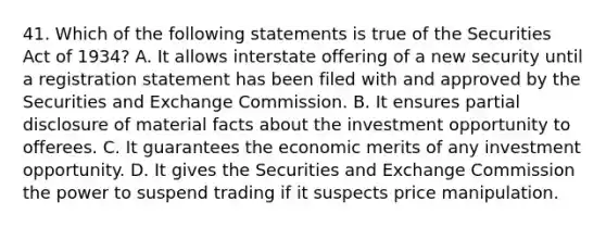 41. Which of the following statements is true of the Securities Act of 1934? A. It allows interstate offering of a new security until a registration statement has been filed with and approved by the Securities and Exchange Commission. B. It ensures partial disclosure of material facts about the investment opportunity to offerees. C. It guarantees the economic merits of any investment opportunity. D. It gives the Securities and Exchange Commission the power to suspend trading if it suspects price manipulation.