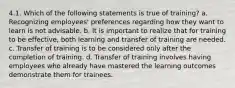 4.1. Which of the following statements is true of training? a. Recognizing employees' preferences regarding how they want to learn is not advisable. b. It is important to realize that for training to be effective, both learning and transfer of training are needed. c. Transfer of training is to be considered only after the completion of training. d. Transfer of training involves having employees who already have mastered the learning outcomes demonstrate them for trainees.