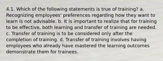 4.1. Which of the following statements is true of training? a. Recognizing employees' preferences regarding how they want to learn is not advisable. b. It is important to realize that for training to be effective, both learning and transfer of training are needed. c. Transfer of training is to be considered only after the completion of training. d. Transfer of training involves having employees who already have mastered the learning outcomes demonstrate them for trainees.