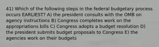 41) Which of the following steps in the federal budgetary process occurs EARLIEST? A) the president consults with the OMB on agency instructions B) Congress completes work on the appropriations bills C) Congress adopts a budget resolution D) the president submits budget proposals to Congress E) the agencies work on their budgets