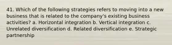 41. Which of the following strategies refers to moving into a new business that is related to the company's existing business activities? a. Horizontal integration b. Vertical integration c. Unrelated diversification d. Related diversification e. Strategic partnership