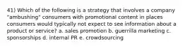 41) Which of the following is a strategy that involves a company "ambushing" consumers with promotional content in places consumers would typically not expect to see information about a product or service? a. sales promotion b. guerrilla marketing c. sponsorships d. internal PR e. crowdsourcing