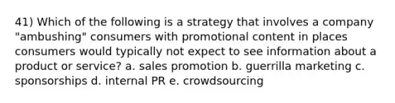 41) Which of the following is a strategy that involves a company "ambushing" consumers with promotional content in places consumers would typically not expect to see information about a product or service? a. sales promotion b. guerrilla marketing c. sponsorships d. internal PR e. crowdsourcing