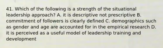 41. Which of the following is a strength of the situational leadership approach? A. it is descriptive not prescriptive B. commitment of followers is clearly defined C. demographics such as gender and age are accounted for in the empirical research D. it is perceived as a useful model of leadership training and development